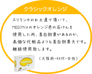 スリランカのお土産で頂いて、MEDIMiXのオレンジ色の石けんを使用した所、美白効果があるのか、高価な化粧品よりも美白効果大です。継続使用致します。（大阪府・40代・女性）