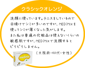 洗顔に使っています。テニスをしているので日焼けでシミが多いのですが、MEDIMiXを使ってシミが薄くなった気がします。また私は普通の化粧品は使えないくらいの敏感肌ですが、MEDIMiXで洗顔するとピリピリしません。（大阪府・40代・女性）